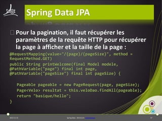 Spring Data JPA
⦿Pour la pagination, il faut récupérer les
paramètres de la requête HTTP pour récupérer
la page à afficher et la taille de la page :
@RequestMapping(value="/{page}/{pageSize}", method =
RequestMethod.GET)
public String printWelcome(final Model modele,
@PathVariable("page") final int page,
@PathVariable("pageSize") final int pageSize) {
Pageable pageable = new PageRequest(page, pageSize);
Page<Velo> resultat = this.veloDao.findAll(pageable);
return "basique/hello";
}

2013-11-15

Spring Data - 20131114 - sdjpawebapp

57

 