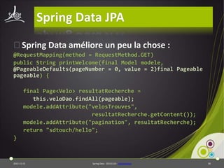 Spring Data JPA
⦿Spring Data améliore un peu la chose :
@RequestMapping(method = RequestMethod.GET)
public String printWelcome(final Model modele,
@PageableDefaults(pageNumber = 0, value = 2)final Pageable
pageable) {
final Page<Velo> resultatRecherche =
this.veloDao.findAll(pageable);
modele.addAttribute("velosTrouves",
resultatRecherche.getContent());
modele.addAttribute("pagination", resultatRecherche);
return "sdtouch/hello";
}

2013-11-15

Spring Data - 20131114 - sdjpawebapp

58

 