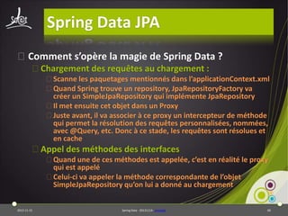 Spring Data JPA
⦿Comment s’opère la magie de Spring Data ?
⦿Chargement des requêtes au chargement :
⦿Scanne les paquetages mentionnés dans l’applicationContext.xml
⦿Quand Spring trouve un repository, JpaRepositoryFactory va
créer un SimpleJpaRepository qui implémente JpaRepository
⦿Il met ensuite cet objet dans un Proxy
⦿Juste avant, il va associer à ce proxy un intercepteur de méthode
qui permet la résolution des requêtes personnalisées, nommées,
avec @Query, etc. Donc à ce stade, les requêtes sont résolues et
en cache

⦿Appel des méthodes des interfaces
⦿Quand une de ces méthodes est appelée, c’est en réalité le proxy
qui est appelé
⦿Celui-ci va appeler la méthode correspondante de l’objet
SimpleJpaRepository qu’on lui a donné au chargement
2013-11-15

Spring Data - 20131114 - proxylab

60

 