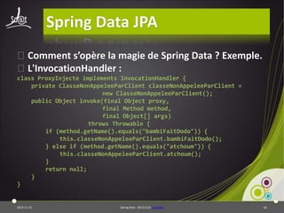 Spring Data JPA
⦿Comment s’opère la magie de Spring Data ? Exemple.
⦿L'InvocationHandler :
class ProxyInjecte implements InvocationHandler {
private ClasseNonAppeleeParClient classeNonAppeleeParClient =
new ClasseNonAppeleeParClient();
public Object invoke(final Object proxy,
final Method method,
final Object[] args)
throws Throwable {
if (method.getName().equals("bambiFaitDodo")) {
this.classeNonAppeleeParClient.bambiFaitDodo();
} else if (method.getName().equals("atchoum")) {
this.classeNonAppeleeParClient.atchoum();
}
return null;
}
}

2013-11-15

Spring Data - 20131114 - proxylab

62

 