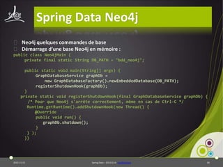 Spring Data Neo4j
⦿ Neo4j quelques commandes de base
⦿ Démarrage d’une base Neo4j en mémoire :
public class Neo4jMain {
private final static String DB_PATH = "bdd_neo4j";
public static void main(String[] args) {
GraphDatabaseService graphDb =
new GraphDatabaseFactory().newEmbeddedDatabase(DB_PATH);
registerShutdownHook(graphDb);
}
private static void registerShutdownHook(final GraphDatabaseService graphDb) {
/* Pour que Neo4j s'arrête correctement, même en cas de Ctrl-C */
Runtime.getRuntime().addShutdownHook(new Thread() {
@Override
public void run() {
graphDb.shutdown();
}
} );
}}

2013-11-15

Spring Data – 20131114 - neo4jbasique

66

 