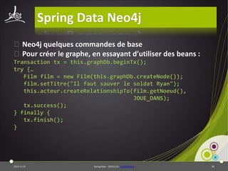 Spring Data Neo4j
⦿Neo4j quelques commandes de base
⦿Pour créer le graphe, en essayant d’utiliser des beans :
Transaction tx = this.graphDb.beginTx();
try {…
Film film = new Film(this.graphDb.createNode());
film.setTitre("Il faut sauver le soldat Ryan");
this.acteur.createRelationshipTo(film.getNoeud(),
JOUE_DANS);
tx.success();
} finally {
tx.finish();
}

2013-11-15

Spring Data – 20131114 - neo4jbasique

68

 