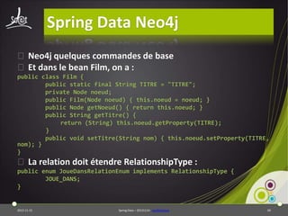 Spring Data Neo4j
⦿ Neo4j quelques commandes de base
⦿ Et dans le bean Film, on a :
public class Film {
public static final String TITRE = "TITRE";
private Node noeud;
public Film(Node noeud) { this.noeud = noeud; }
public Node getNoeud() { return this.noeud; }
public String getTitre() {
return (String) this.noeud.getProperty(TITRE);
}
public void setTitre(String nom) { this.noeud.setProperty(TITRE,
nom); }
}

⦿ La relation doit étendre RelationshipType :
public enum JoueDansRelationEnum implements RelationshipType {
JOUE_DANS;
}

2013-11-15

Spring Data – 20131114 - neo4jbasique

69

 