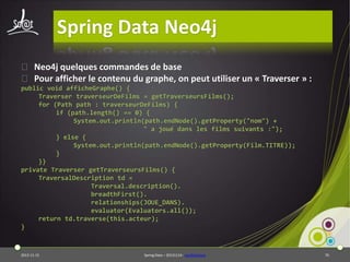 Spring Data Neo4j
⦿ Neo4j quelques commandes de base
⦿ Pour afficher le contenu du graphe, on peut utiliser un « Traverser » :
public void afficheGraphe() {
Traverser traverseurDeFilms = getTraverseursFilms();
for (Path path : traverseurDeFilms) {
if (path.length() == 0) {
System.out.println(path.endNode().getProperty("nom") +
" a joué dans les films suivants :");
} else {
System.out.println(path.endNode().getProperty(Film.TITRE));
}
}}
private Traverser getTraverseursFilms() {
TraversalDescription td =
Traversal.description().
breadthFirst().
relationships(JOUE_DANS).
evaluator(Evaluators.all());
return td.traverse(this.acteur);
}

2013-11-15

Spring Data – 20131114 - neo4jbasique

70

 