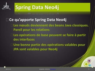 Spring Data Neo4j
⦿Ce qu’apporte Spring Data Neo4j
⦿Les nœuds deviennent des beans Java classiques.
Pareil pour les relations
⦿Les opérations de base peuvent se faire à partir
des interfaces
⦿Une bonne partie des opérations valables pour
JPA sont valables pour Neo4j

2013-11-15

Spring Data – 20131114 - sdneo4jbase

72

 
