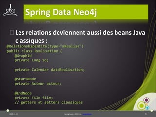 Spring Data Neo4j
⦿Les relations deviennent aussi des beans Java
classiques :

@RelationshipEntity(type="aRealise")
public class Realisation {
@GraphId
private Long id;

private Calendar dateRealisation;
@StartNode
private Acteur acteur;
@EndNode
private Film film;
// getters et setters classiques
2013-11-15

Spring Data – 20131114 - sdneo4jbase

75

 