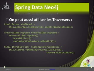 Spring Data Neo4j
⦿On peut aussi utiliser les Traversers :
final Acteur vinDiesel =
this.acteurDao.findOne(this.identifiantVinDiesel);
TraversalDescription traversalDescription =
Traversal.description().
breadthFirst().
evaluator(Evaluators.atDepth(1));
final Iterable<Film> filmsJouesParVinDiesel =
this.filmDao.findAllByTraversal(vinDiesel,
traversalDescription);

2013-11-15

Spring Data – 20131114 - sdneo4jbase

79

 