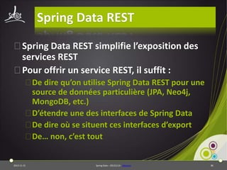 Spring Data REST
⦿Spring Data REST simplifie l’exposition des
services REST
⦿Pour offrir un service REST, il suffit :
⦿De dire qu’on utilise Spring Data REST pour une
source de données particulière (JPA, Neo4j,
MongoDB, etc.)
⦿D’étendre une des interfaces de Spring Data
⦿De dire où se situent ces interfaces d’export
⦿De… non, c’est tout

2013-11-15

Spring Data – 20131114 - sdrestws

86

 