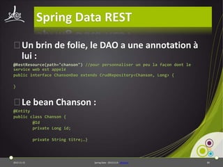 Spring Data REST
⦿Un brin de folie, le DAO a une annotation à
lui :
@RestResource(path="chanson") //pour personnaliser un peu la façon dont le
service web est appelé
public interface ChansonDao extends CrudRepository<Chanson, Long> {
}

⦿Le bean Chanson :
@Entity
public class Chanson {
@Id
private Long id;
private String titre;…}

2013-11-15

Spring Data - 20131114 - sdrestws

89

 