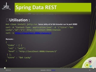 Spring Data REST
⦿Utilisation :
mvn clean install jetty:run lance Jetty et le fait écouter sur le port 8080
curl -H "Content-Type: application/json" -d '{"titre":"Get
Lucky","id":"2"}' http://localhost:8080/chanson
curl -v http://localhost:8080/chanson/2
Renvoie :
{
"links" : [ {
"rel" : "self";
"href" : "http://localhost:8080/chanson/2"
} ],
"titre" : "Get Lucky"
}

2013-11-15

Spring Data - 20131114 - sdrestws

90

 