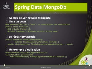 Spring Data MongoDb
⦿ Aperçu de Spring Data MongoDB
⦿ On a un bean :
@Document(collection = "menu") // annotations pas nécessaires
public class MenuItem {
@Id private String id;
@Field("itemName") @Indexed private String name;
}

⦿ Le répository associé
public interface MenuItemRepository
extends CrudRepository<MenuItem, String> {
public List<MenuItem> findByIngredientsNameIn(String... name);
}

⦿ Un exemple d'utilisation
menuItemRepository.save(eggFriedRice());
List<MenuItem> peanutItems
menuItemRepository.findByIngredientsNameIn("Peanuts");

2013-11-15

Spring Data - 20131114

94

 