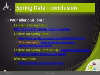Spring Data - conclusion
⦿Pour aller plus loin :
⦿Le site de Spring Data :
http://projects.spring.io/spring-data/
⦿Le livre sur Spring Data :
⦿http://shop.oreilly.com/product/0636920024767.do
⦿Et ses exemples : https://github.com/springprojects/spring-data-book

⦿Le livre sur Spring Data Neo4j : Good Relationships
The Spring Data Neo4j Guide Book
⦿Mes exemples :
⦿https://github.com/xeter/soirees3t

2013-11-15

Spring Data - 20131114

95

 