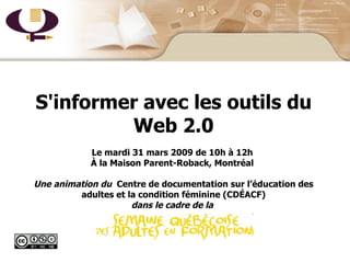 Page titre S'informer avec les outils du Web 2.0 Le mardi 31 mars 2009 de 10h à 12h  À la Maison Parent-Roback, Montréal  Une animation du  Centre de documentation sur l’éducation des adultes et la condition féminine (CDÉACF) dans le cadre de la  