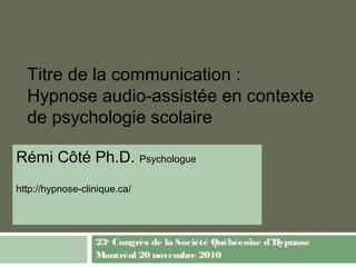 Titre de la communication :
Hypnose audio-assistée en contexte
de psychologie scolaire
Rémi Côté Ph.D. Psychologue
http://hypnose-clinique.ca/
23e
Congrès de la Société Québécoise d’Hypnose
Montréal 20 novembre 2010
 