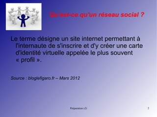 Préparation c2i 2
Qu'est-ce qu'un réseau social ?
Le terme désigne un site internet permettant à
l'internaute de s'inscrire et d'y créer une carte
d'identité virtuelle appelée le plus souvent
« profil ».
Source : bloglefigaro.fr – Mars 2012 
 