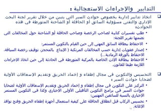 14
‫الستعجالية‬ ‫والجراءات‬ ‫التدابير‬:
‫البحث‬ ‫لجنة‬ ‫تقرير‬ ‫خل ل‬ ‫من‬ ‫يتبين‬ ‫التي‬ ‫السير‬ ‫حوادث‬ ‫بخصوص‬ ‫إدارية‬ ‫تدابير‬ ‫اتخاذ‬
‫هذه‬ ‫في‬ ‫المتورطة‬ ‫الشاحنة‬ ‫أو‬ ‫الحافلة‬ ‫أو‬ ‫السائق‬ ‫مسؤولية‬ ‫والتقني‬ ‫الداري‬
:‫الحوادث‬
•‫التي‬ ‫المخالفات‬ ‫حو ل‬ ‫الشاحننة‬ ‫أنو‬ ‫الحافلنة‬ ‫وصناحب‬ ‫الرخصنة‬ ‫لصاحب‬ ‫كتابية‬ ‫تفسنيرات‬ ‫طلنب‬
‫اللجنة؛‬ ‫تقرير‬ ‫تضمنها‬
•‫المستمر؛‬ ‫بالتكوين‬ ‫القيام‬ ‫حين‬ ‫إلى‬ ‫المهني‬ ‫السائق‬ ‫ببطاقة‬ ‫الحتفاظ‬
•،‫السياقة‬ ‫رخصة‬ ‫توقيف‬ ،‫بالمحجز‬ ‫اليداع‬ ) ‫المرتكبة‬ ‫المخالفات‬ ‫حسب‬ ‫إدارية‬ ‫عقوبات‬ ‫إصدار‬
(...‫الرمادية‬ ‫بالورقة‬ ‫الحتفاظ‬
•‫الجراءات‬ ‫اتخاذ‬ ‫حين‬ ‫إلنى‬ ‫الحادثنة‬ ‫فني‬ ‫المتورطنة‬ ‫بالمركبنة‬ ‫الخاصنة‬ ‫الذن‬ ‫ببطاقنة‬ ‫الحتفاظ‬
.‫للقانون‬ ‫طبقا‬ ‫اللزمة‬
‫الولية‬ ‫سعافات‬ ‫ال‬ ‫يم‬‫وتقد‬ ‫يق‬ ‫الحر‬ ‫إخماد‬ ‫و‬ ‫إطفاء‬ ‫مجا ل‬ ‫في‬ ‫ين‬‫والتكو‬ ‫سيس‬ ‫التح‬
: ‫السير‬ ‫حوادث‬ ‫لضحايا‬
•‫لضحايا‬ ‫الولية‬ ‫السعافات‬ ‫وتقديم‬ ‫الحريق‬ ‫إخماد‬ ‫و‬ ‫إطفاء‬ ‫مجا ل‬ ‫في‬ ‫التكوين‬ ‫على‬ ‫التركيز‬
‫المستمر‬ ‫التكوينن‬ ‫فني‬ ‫وكذا‬ ‫الجباري‬ ‫الولني‬ ‫التأهيلني‬ ‫التكوينن‬ ‫برامنج‬ ‫فني‬ ‫السنير‬ ‫حوادث‬
‫المهنيين؛‬ ‫للسائقين‬ ‫بالنسبة‬ ‫الجباري‬
•‫نوافذ‬ ‫وفتح‬ ‫الحريق‬ ‫إطفاء‬ ‫أجهزة‬ ‫استعما ل‬ ‫كيفية‬ ‫على‬ ‫الحافلة‬ ‫انطلق‬ ‫قبل‬ ‫الركاب‬ ‫تحسيس‬
.‫الاغاثة‬
 