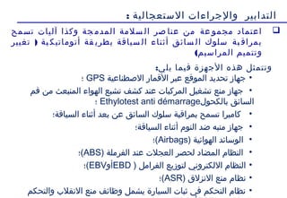 17
‫الستعجالية‬ ‫والجراءات‬ ‫التدابير‬:
‫تسمح‬ ‫آليات‬ ‫وكذا‬ ‫جة‬ ‫المدم‬ ‫سلمة‬ ‫ال‬ ‫صر‬ ‫عنا‬ ‫من‬ ‫عة‬ ‫مجمو‬ ‫اعتماد‬
)‫تغيير‬ ‫ية‬ ‫أتوماتيك‬ ‫قة‬ ‫بطري‬ ‫سياقة‬ ‫ال‬ ‫أثناء‬ ‫سائق‬ ‫ال‬ ‫سلوك‬ ‫بة‬ ‫بمراق‬
(‫المراسيم‬ ‫وتتميم‬
:‫يلي‬ ‫فيما‬ ‫الجهزة‬ ‫هذه‬ ‫وتتمثل‬
•‫الصطناعية‬ ‫القمار‬ ‫عبر‬ ‫الموقع‬ ‫تحديد‬ ‫جهاز‬GPS‫؛‬
•‫فم‬ ‫من‬ ‫المنبعث‬ ‫الهواء‬ ‫تشبع‬ ‫كشف‬ ‫عند‬ ‫المركبات‬ ‫تشغيل‬ ‫منع‬ ‫جهاز‬
‫بالكحو ل‬ ‫السائق‬Ethylotest anti démarrage‫؛‬
•‫السياقة؛‬ ‫أثناء‬ ‫بعد‬ ‫عن‬ ‫السائق‬ ‫سلوك‬ ‫بمراقبة‬ ‫تسمح‬ ‫كاميرا‬
•‫السياقة؛‬ ‫أثناء‬ ‫النوم‬ ‫ضد‬ ‫منبه‬ ‫جهاز‬
•) ‫الهوائية‬ ‫الوسائد‬Airbags‫(؛‬
•) ‫الفرملة‬ ‫عند‬ ‫العجلت‬ ‫لحصر‬ ‫المضاد‬ ‫النظام‬ABS‫(؛‬
•) ‫الفرامل‬ ‫لتوزيع‬ ‫اللكتروني‬ ‫النظام‬EBD‫أو‬EBV‫(؛‬
•‫نظام‬ ) ‫النزلق‬ ‫منع‬ASR‫(؛‬
•‫والتحكم‬ ‫النقلب‬ ‫منع‬ ‫وظائف‬ ‫يشمل‬ ‫السيارة‬ ‫ثبات‬ ‫في‬ ‫التحكم‬ ‫نظام‬
 