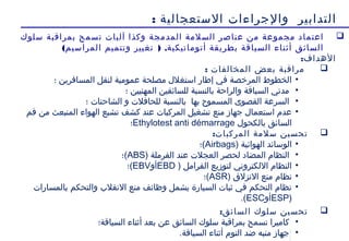 18
‫الستعجالية‬ ‫والجراءات‬ ‫التدابير‬:
‫سلوك‬ ‫بمراقبة‬ ‫تسمح‬ ‫آليات‬ ‫وكذا‬ ‫المدمجة‬ ‫السلمة‬ ‫عناصر‬ ‫من‬ ‫مجموعة‬ ‫اعتماد‬
( ) .‫المراسيم‬ ‫وتتميم‬ ‫تغيير‬ ‫أتوماتيكية‬ ‫بطريقة‬ ‫السياقة‬ ‫أثناء‬ ‫السائق‬
:‫الهداف‬
: ‫المخالفات‬ ‫بعض‬ ‫مراقبة‬
•‫؛‬ ‫المسافرين‬ ‫لنقل‬ ‫عمومية‬ ‫مصلحة‬ ‫استغل ل‬ ‫إطار‬ ‫في‬ ‫المرخصة‬ ‫الخطوط‬
•‫؛‬ ‫المهنيين‬ ‫للسائقين‬ ‫بالنسبة‬ ‫والراحة‬ ‫السياقة‬ ‫مدتي‬
•‫؛‬ ‫الشاحنات‬ ‫و‬ ‫للحافلت‬ ‫بالنسبة‬ ‫بها‬ ‫المسموح‬ ‫القصوى‬ ‫السرعة‬
•‫فم‬ ‫من‬ ‫المنبعث‬ ‫الهواء‬ ‫تشبع‬ ‫كشف‬ ‫عند‬ ‫المركبات‬ ‫تشغيل‬ ‫منع‬ ‫جهاز‬ ‫استعما ل‬ ‫عدم‬
‫بالكحو ل‬ ‫السائق‬Ethylotest anti démarrage‫؛‬
:‫المركبات‬ ‫سلمة‬ ‫تحسين‬
•) ‫الهوائية‬ ‫الوسائد‬Airbags‫(؛‬
•) ‫الفرملة‬ ‫عند‬ ‫العجلت‬ ‫لحصر‬ ‫المضاد‬ ‫النظام‬ABS‫(؛‬
•) ‫الفرامل‬ ‫لتوزيع‬ ‫اللكتروني‬ ‫النظام‬EBD‫أو‬EBV‫(؛‬
•‫نظام‬ ) ‫النزلق‬ ‫منع‬ASR‫(؛‬
•‫بالمسارات‬ ‫والتحكم‬ ‫النقلب‬ ‫منع‬ ‫وظائف‬ ‫يشمل‬ ‫السيارة‬ ‫ثبات‬ ‫في‬ ‫التحكم‬ ‫نظام‬
)ESP‫أو‬ESC.(
:‫السائق‬ ‫سلوك‬ ‫تحسين‬
•‫السياقة؛‬ ‫أثناء‬ ‫بعد‬ ‫عن‬ ‫السائق‬ ‫سلوك‬ ‫بمراقبة‬ ‫تسمح‬ ‫كاميرا‬
•.‫السياقة‬ ‫أثناء‬ ‫النوم‬ ‫ضد‬ ‫منبه‬ ‫جهاز‬
 