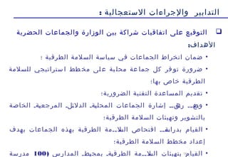 19
‫الستعجالية‬ ‫والجراءات‬ ‫التدابير‬:
‫الحضرية‬ ‫والجماعات‬ ‫الوزارة‬ ‫بين‬ ‫شراكة‬ ‫اتفاقيات‬ ‫على‬ ‫التوقيع‬
:‫الهداف‬
•‫؛‬ ‫الطرقية‬ ‫السلمة‬ ‫سياسة‬ ‫في‬ ‫الجماعات‬ ‫انخراط‬ ‫ضمان‬
•‫للسلمة‬ ‫ستراتيجي‬ ‫ا‬ ‫طط‬ ‫مخ‬ ‫لى‬ ‫ع‬ ‫ية‬ ‫محل‬ ‫عة‬ ‫جما‬ ‫كل‬ ‫فر‬ ‫تو‬ ‫ضرورة‬
‫بها؛‬ ‫خاص‬ ‫الطرقية‬
•‫الضرورية؛‬ ‫التقنية‬ ‫المساعدة‬ ‫تقديم‬
•‫الخاصة‬ ‫ةةة‬‫ي‬‫المرجع‬ ‫ةلة‬‫ئ‬‫الدل‬ ‫ةةة‬‫ي‬‫المحل‬ ‫الجماعات‬ ‫إشارة‬ ‫ةنةة‬‫ره‬ ‫ةة‬‫ة‬‫ةع‬‫وض‬
‫الطرقية؛‬ ‫السلمة‬ ‫وتهيئات‬ ‫بالتشوير‬
•‫ةة‬‫ة‬‫ةة‬‫بدراس‬ ‫القيام‬‫الطرقية‬ ‫ةةمة‬‫ة‬‫ةل‬‫الس‬ ‫افتحاص‬‫بهدف‬ ‫الجماعات‬ ‫بهذه‬
‫الطرقية؛‬ ‫السلمة‬ ‫مخطط‬ ‫إعداد‬
•) ‫المدارس‬ ‫ةطة‬‫ي‬‫بمح‬ ‫ةةة‬‫ي‬‫الطرق‬ ‫ةةمة‬‫ة‬‫ةل‬‫الس‬ ‫بتهيئات‬ ‫القيام‬100‫مدرسة‬
 
