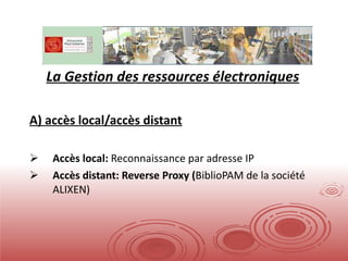 La Gestion des ressources électroniques A) accès local/accès distant Accès local:  Reconnaissance par adresse IP Accès distant: Reverse Proxy ( BiblioPAM de la société ALIXEN) 