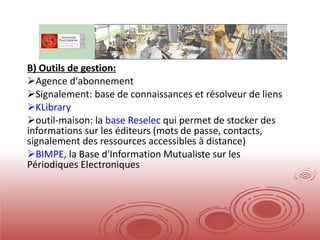 B) Outils de gestion: Agence d'abonnement Signalement: base de connaissances et résolveur de liens KLibrary outil-maison: la  base Reselec  qui permet de stocker des informations sur les éditeurs (mots de passe, contacts, signalement des ressources accessibles à distance) BIMPE , la Base d'Information Mutualiste sur les Périodiques Electroniques  