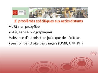 2) problèmes spécifiques aux accès distants URL non proxyfiée PDF, liens bibliographiques absence d'autorisation juridique de l'éditeur gestion des droits des usagers (UMR, UPR, PH) 