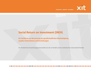 Social Return on Investment (SROI) Ein Verfahren zur Berechnung der gesellschaftlichen Wertschöpfung  sozialer Unternehmen und Einrichtungen Ein Produkt der Entwicklungspartnerschaft von der xit GmbH und der Katholischen Universität Eichstätt  