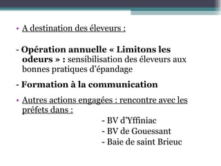 A destination des éleveurs : -  Opération annuelle « Limitons les odeurs » :  sensibilisation des éleveurs aux bonnes pratiques d’épandage -  Formation à la communication Autres actions engagées : rencontre avec les préfets dans : - BV d’Yffiniac - BV de Gouessant - Baie de saint Brieuc 