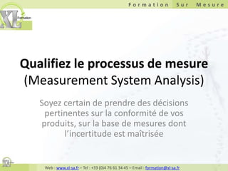 Qualifiez le processus de mesure(Measurement System Analysis) Soyez certain de prendre des décisions pertinentes sur la conformité de vos produits, sur la base de mesures dont l’incertitude est maîtrisée 