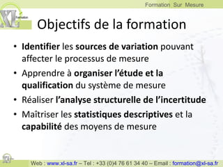 Objectifs de la formation Identifier  les  sources de variation  pouvant affecter le processus de mesure Apprendre à  organiser l’étude et la qualification  du système de mesure Réaliser  l’analyse structurelle de l’incertitude Maîtriser les  statistiques descriptives  et la  capabilité  des moyens de mesure 