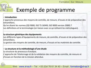 Exemple de programme -  Introduction L’approche processus des moyens de contrôle, de mesure, d’essais et de préparation des échantillons. Qu’en disent les normes (QS 9000, ISO TS 16949, ISO 9000 version 2000) ? Les définitions et la terminologie (en liaison avec ce qu’utilisent les métrologues). La structure générique des équipements Les différents types d’équipements de mesure, de contrôle, d’essais et de préparation des échantillons. La gestion des moyens de contrôle, de mesure, d’essais et les matériels de contrôle. -  La structure et la méthodologie d’une étude La structure du processus d’analyse. L’approche de l’étalonnage et de la validation des moyens de contrôle, de mesure et d’essais en fonction de la mission attendue. 