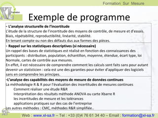 Exemple de programme -  L’analyse structurelle de l’incertitude L’étude de la structure de l’incertitude des moyens de contrôle, de mesure et d’essais. Biais, répétabilité, reproductibilité, linéarité, stabilité. En tenant compte ou non des défauts dus aux formes des pièces. -  Rappel sur les statistiques descriptives (si nécessaire) Un rappel des bases de statistiques est réalisé en fonction des connaissances des participants : distribution, population, échantillon, moyenne, étendue, écart type, loi Normale, cartes de contrôle aux mesures. En effet, il est nécessaire de comprendre comment les calculs sont faits sans pour autant devenir un statisticien : cela est une des garanties pour éviter d’appliquer des logiciels sans en comprendre les principes. - L’analyse des capabilités des moyens de mesure de données continues La méthodologie R & R pour l’évaluation des incertitudes de mesures continues  Comment réaliser une étude R&R Interprétation des résultats méthode ANOVA ou carte Xbarre R les incertitudes de mesure et les tolérances applications pratiques sur des cas de l’entreprise Les autres méthodes : CMC, méthodes R&R simplifiée.. 