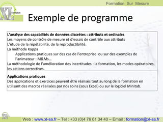 Exemple de programme L’analyse des capabilités de données discrètes : attributs et ordinales Les moyens de contrôle de mesure et d’essais de contrôle aux attributs  L’étude de la répétabilité, de la reproductibilité. La méthode Kappa Applications pratiques sur des cas de l’entreprise  ou sur des exemples de l’animateur : M&Ms… La méthodologie de l’amélioration des incertitudes : la formation, les modes opératoires, les actions correctives. Applications pratiques Des applications et exercices peuvent être réalisés tout au long de la formation en utilisant des macros réalisées par nos soins (sous Excel) ou sur le logiciel Minitab.  