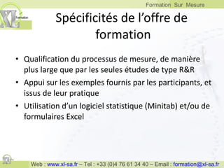 Spécificités de l’offre de  formation Qualification du processus de mesure, de manière plus large que par les seules études de type R&R Appui sur les exemples fournis par les participants, et issus de leur pratique Utilisation d’un logiciel statistique (Minitab) et/ou de formulaires Excel 