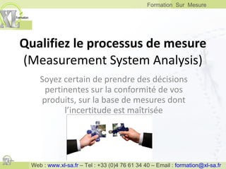 Qualifiez le processus de mesure (Measurement System Analysis) Soyez certain de prendre des décisions pertinentes sur la conformité de vos produits, sur la base de mesures dont l’incertitude est maîtrisée 