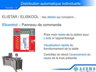 Distribution automatique individuelle
  Famille – 8


ELISTAR / ELISKOOL : des détails qui comptent...

Elicontrol – Panneau de commande

                              Prise main totale de la station pour
                              L’aide à l’apprentissage

                              Visualisation rapide du
                              fonctionnement de la stalle
                              Contrôlez en direct l’avancement du
                              repas de la truie présente
 