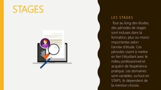 L E S S TAG E S
Tout au long des études,
des périodes de stages
sont incluses dans la
formation, plus ou moins
importantes selon
l’année d’étude. Ces
périodes visent à mettre
en lien l’étudiant avec le
milieu professionnel et
acquérir de l’expérience
pratique. Les domaines
sont variables, surtout en
STAPS, ils dépendent de
la mention choisie.
STAGES
 