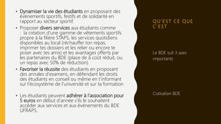 Q U ’ E S T C E Q U E
C ’ E S T
• Dynamiser la vie des étudiants en proposant des
évènements sportifs, festifs et de solidarité en
rapport au secteur sportif.
• Proposer divers services aux étudiants comme
: la création d'une gamme de vêtements sportifs
propre à la filière STAPS, les services quotidiens
disponibles au local (réchauffer ton repas,
imprimer tes dossiers et les relier ou encore te
poser avec tes amis) et les avantages offerts par
les partenaires du BDE (place de à coût réduit, ou
un repas avec 50% de réduction).
• Favoriser la réussite des étudiants en proposant
des annales d'examens, en défendant les droits
des étudiants en conseil ou même en t'informant
sur l'écosystème de l'université et sur ta formation
• Les étudiants peuvent adhérer à l'association pour
5 euros en début d'année s'ils le souhaitent
accéder aux services et aux événements du BDE
UFRAPS.
Le BDE suit 3 axes
importants
Cotisation BDE
 