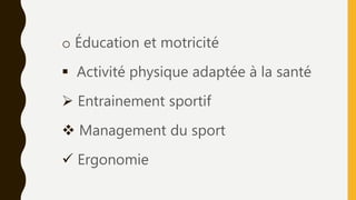 o Éducation et motricité
 Activité physique adaptée à la santé
 Entrainement sportif
 Management du sport
 Ergonomie
 