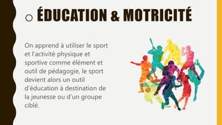o ÉDUCATION & MOTRICITÉ
On apprend à utiliser le sport
et l’activité physique et
sportive comme élément et
outil de pédagogie, le sport
devient alors un outil
d’éducation à destination de
la jeunesse ou d’un groupe
ciblé.
 