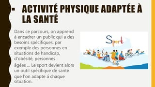  ACTIVITÉ PHYSIQUE ADAPTÉE À
LA SANTÉ
Dans ce parcours, on apprend
à encadrer un public qui a des
besoins spécifiques, par
exemple des personnes en
situations de handicap,
d’obésité, personnes
âgées ... Le sport devient alors
un outil spécifique de santé
que l’on adapte à chaque
situation.
 