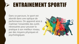  ENTRAINEMENT SPORTIF
Dans ce parcours, le sport est
abordé dans une optique de
performance. On apprend ainsi à
maitriser l’ensemble des outils
nécessaires pour pousser la
pratique à son meilleur niveau,
par des moyens physiques et
psychologiques
 