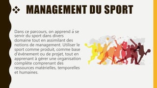  MANAGEMENT DU SPORT
Dans ce parcours, on apprend à se
servir du sport dans divers
domaine tout en assimilant des
notions de management. Utiliser le
sport comme produit, comme base
d’événement ou de projet, tout en
apprenant à gérer une organisation
complète comprenant des
ressources matérielles, temporelles
et humaines.
 