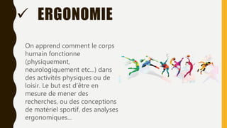  ERGONOMIE
On apprend comment le corps
humain fonctionne
(physiquement,
neurologiquement etc...) dans
des activités physiques ou de
loisir. Le but est d’être en
mesure de mener des
recherches, ou des conceptions
de matériel sportif, des analyses
ergonomiques...
 
