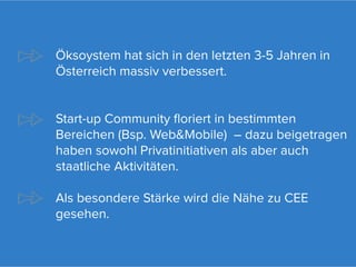 Öksoystem hat sich in den letzten 3-5 Jahren in
Österreich massiv verbessert.


Start-up Community floriert in bestimmten
Bereichen (Bsp. Web&Mobile) – dazu beigetragen
haben sowohl Privatinitiativen als aber auch
staatliche Aktivitäten.

Als besondere Stärke wird die Nähe zu CEE
gesehen.
 