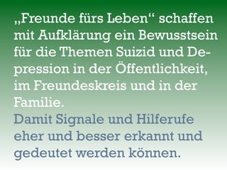 „Freunde fürs Leben“ schaffen
mit Aufklärung ein Bewusstsein
für die Themen Suizid und De-
pression in der Öffentlichkeit,
im Freundeskreis und in der
Familie.
Damit Signale und Hilferufe
eher und besser erkannt und
gedeutet werden können.
 