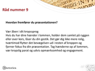 Råd nummer 9

 Hvordan fremfører du præsentationen?

 Vær åben i dit kropssprog
 Hvis du har dine hænder i lommen, holder dem samlet på ryggen
 eller over kors, låser du din gestik. Det gør dig ikke mere rolig,
 tværtimod flytter det bevægelsen ud i resten af kroppen og
 fjerner fokus fra din præsentation. Tag hænderne op af lommen,
 vær kropslig parat og udvis opmærksomhed og engagement.
 