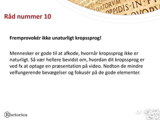 Råd nummer 10

 Fremprovokér ikke unaturligt kropssprog!

 Mennesker er gode til at afkode, hvornår kropssprog ikke er
 naturligt. Så vær hellere bevidst om, hvordan dit kropssprog er
 ved fx at optage en præsentation på video. Nedton de mindre
 velfungerende bevægelser og fokusér på de gode elementer.
 
