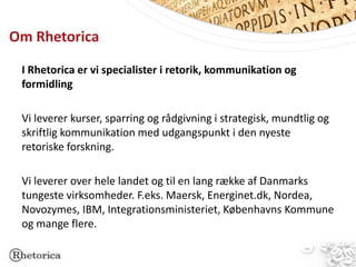 Om Rhetorica

 I Rhetorica er vi specialister i retorik, kommunikation og
 formidling

 Vi leverer kurser, sparring og rådgivning i strategisk, mundtlig og
 skriftlig kommunikation med udgangspunkt i den nyeste
 retoriske forskning.

 Vi leverer over hele landet og til en lang række af Danmarks
 tungeste virksomheder. F.eks. Maersk, Energinet.dk, Nordea,
 Novozymes, IBM, Integrationsministeriet, Københavns Kommune
 og mange flere.
 