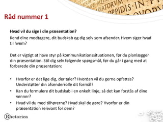 Råd nummer 1
 Hvad vil du sige i din præsentation?
 Kend dine modtagere, dit budskab og dig selv som afsender. Hvem siger hvad
 til hvem?

 Det er vigtigt at have styr på kommunikationssituationen, før du planlægger
 din præsentation. Stil dig selv følgende spørgsmål, før du går i gang med at
 forberede din præsentation:

 • Hvorfor er det lige dig, der taler? Hvordan vil du gerne opfattes?
   Understøtter din afsenderrolle dit formål?
 • Kan du formulere dit budskab i en enkelt linje, så det kan forstås af dine
   venner?
 • Hvad vil du med tilhørerne? Hvad skal de gøre? Hvorfor er din
   præsentation relevant for dem?
 